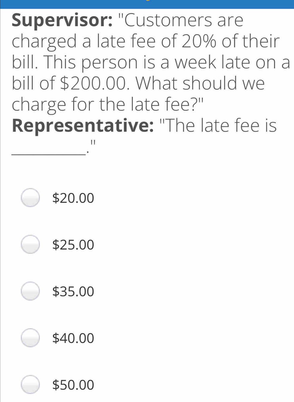 Supervisor: "Customers are charged a late fee of 20% of their bill. This person is a week late on a bill of $ 200.00. What should we charge for the late fee?" Representative: "The late fee is _." $ 20.00 $ 25.00 $ 35.00 $ 40.00 $ 50.00